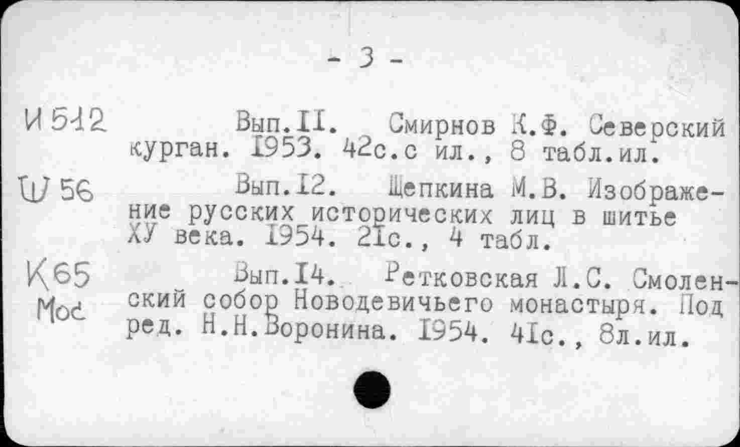 ﻿- З -
И 532
Ш5Є
К65
Hod
Смирнов К.Ф. Северский курган. 1953. 42с.с ил., 8 табл.ил.
Вып.12. Щепкина M.Ö. Изображение русских исторических лиц в шитье ХУ века. 1954. 21с., 4 табл.
Зып.14. Ретковская Л.С. Смолен ский собор Новодевичьего монастыря. Под ред. Н.Н.Воронина. 1954. 41с., 8л.ил.